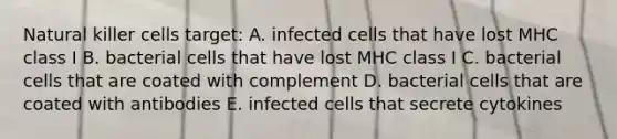 Natural killer cells target: A. infected cells that have lost MHC class I B. bacterial cells that have lost MHC class I C. bacterial cells that are coated with complement D. bacterial cells that are coated with antibodies E. infected cells that secrete cytokines