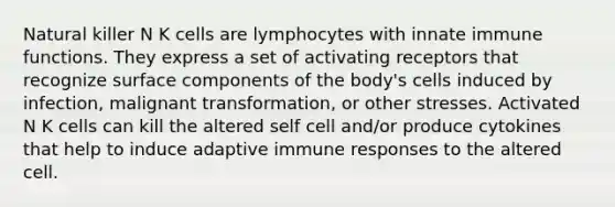 Natural killer N K cells are lymphocytes with innate immune functions. They express a set of activating receptors that recognize surface components of the body's cells induced by infection, malignant transformation, or other stresses. Activated N K cells can kill the altered self cell and/or produce cytokines that help to induce adaptive immune responses to the altered cell.