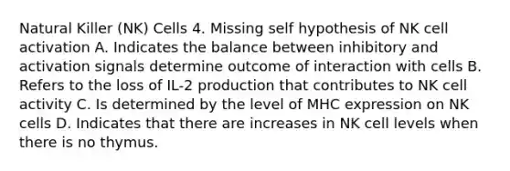 Natural Killer (NK) Cells 4. Missing self hypothesis of NK cell activation A. Indicates the balance between inhibitory and activation signals determine outcome of interaction with cells B. Refers to the loss of IL-2 production that contributes to NK cell activity C. Is determined by the level of MHC expression on NK cells D. Indicates that there are increases in NK cell levels when there is no thymus.