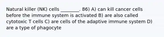 Natural killer (NK) cells ________. 86) A) can kill cancer cells before the immune system is activated B) are also called cytotoxic T cells C) are cells of the adaptive immune system D) are a type of phagocyte