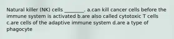 Natural killer (NK) cells ________. a.can kill cancer cells before the immune system is activated b.are also called cytotoxic T cells c.are cells of the adaptive immune system d.are a type of phagocyte