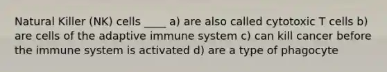 Natural Killer (NK) cells ____ a) are also called cytotoxic T cells b) are cells of the adaptive immune system c) can kill cancer before the immune system is activated d) are a type of phagocyte