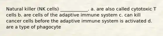 Natural killer (NK cells) ____________. a. are also called cytotoxic T cells b. are cells of the adaptive immune system c. can kill cancer cells before the adaptive immune system is activated d. are a type of phagocyte