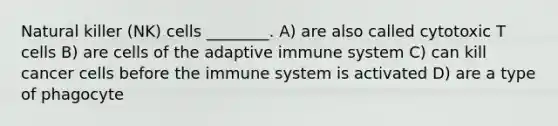 Natural killer (NK) cells ________. A) are also called cytotoxic T cells B) are cells of the adaptive immune system C) can kill cancer cells before the immune system is activated D) are a type of phagocyte