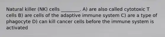 Natural killer (NK) cells ________. A) are also called cytotoxic T cells B) are cells of the adaptive immune system C) are a type of phagocyte D) can kill cancer cells before the immune system is activated