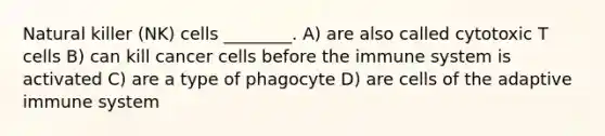 Natural killer (NK) cells ________. A) are also called cytotoxic T cells B) can kill cancer cells before the immune system is activated C) are a type of phagocyte D) are cells of the adaptive immune system