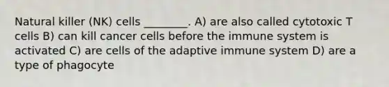 Natural killer (NK) cells ________. A) are also called cytotoxic T cells B) can kill cancer cells before the immune system is activated C) are cells of the adaptive immune system D) are a type of phagocyte