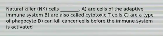 Natural killer (NK) cells ________. A) are cells of the adaptive immune system B) are also called cytotoxic T cells C) are a type of phagocyte D) can kill cancer cells before the immune system is activated