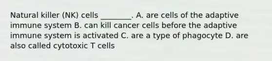 Natural killer (NK) cells ________. A. are cells of the adaptive immune system B. can kill cancer cells before the adaptive immune system is activated C. are a type of phagocyte D. are also called cytotoxic T cells