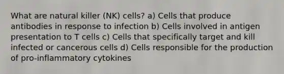 What are natural killer (NK) cells? a) Cells that produce antibodies in response to infection b) Cells involved in antigen presentation to T cells c) Cells that specifically target and kill infected or cancerous cells d) Cells responsible for the production of pro-inflammatory cytokines