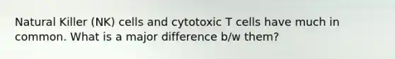 Natural Killer (NK) cells and cytotoxic T cells have much in common. What is a major difference b/w them?