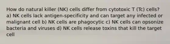 How do natural killer (NK) cells differ from cytotoxic T (Tc) cells? a) NK cells lack antigen-specificity and can target any infected or malignant cell b) NK cells are phagocytic c) NK cells can opsonize bacteria and viruses d) NK cells release toxins that kill the target cell