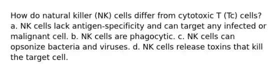 How do natural killer (NK) cells differ from cytotoxic T (Tc) cells? a. NK cells lack antigen-specificity and can target any infected or malignant cell. b. NK cells are phagocytic. c. NK cells can opsonize bacteria and viruses. d. NK cells release toxins that kill the target cell.