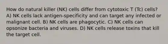 How do natural killer (NK) cells differ from cytotoxic T (Tc) cells? A) NK cells lack antigen-specificity and can target any infected or malignant cell. B) NK cells are phagocytic. C) NK cells can opsonize bacteria and viruses. D) NK cells release toxins that kill the target cell.