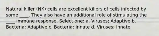 Natural killer (NK) cells are excellent killers of cells infected by some ____. They also have an additional role of stimulating the ____ immune response. Select one: a. Viruses; Adaptive b. Bacteria; Adaptive c. Bacteria; Innate d. Viruses; Innate