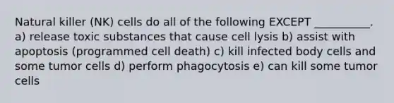 Natural killer (NK) cells do all of the following EXCEPT __________. a) release toxic substances that cause cell lysis b) assist with apoptosis (programmed cell death) c) kill infected body cells and some tumor cells d) perform phagocytosis e) can kill some tumor cells