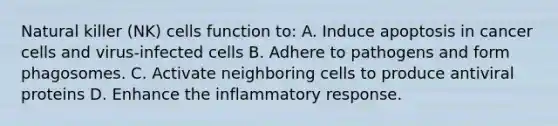 Natural killer (NK) cells function to: A. Induce apoptosis in cancer cells and virus-infected cells B. Adhere to pathogens and form phagosomes. C. Activate neighboring cells to produce antiviral proteins D. Enhance the inflammatory response.