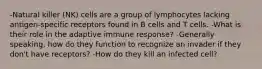 -Natural killer (NK) cells are a group of lymphocytes lacking antigen-specific receptors found in B cells and T cells. -What is their role in the adaptive immune response? -Generally speaking, how do they function to recognize an invader if they don't have receptors? -How do they kill an infected cell?