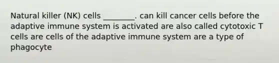 Natural killer (NK) cells ________. can kill cancer cells before the adaptive immune system is activated are also called cytotoxic T cells are cells of the adaptive immune system are a type of phagocyte