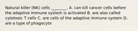 Natural killer (NK) cells ________. A. can kill cancer cells before the adaptive immune system is activated B. are also called cytotoxic T cells C. are cells of the adaptive immune system D. are a type of phagocyte