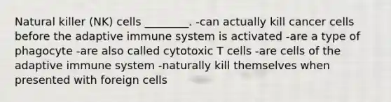 Natural killer (NK) cells ________. -can actually kill cancer cells before the adaptive immune system is activated -are a type of phagocyte -are also called cytotoxic T cells -are cells of the adaptive immune system -naturally kill themselves when presented with foreign cells