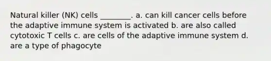 Natural killer (NK) cells ________. a. can kill cancer cells before the adaptive immune system is activated b. are also called cytotoxic T cells c. are cells of the adaptive immune system d. are a type of phagocyte