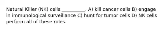 Natural Killer (NK) cells __________. A) kill cancer cells B) engage in immunological surveillance C) hunt for tumor cells D) NK cells perform all of these roles.