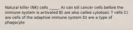 Natural killer (NK) cells _____. A) can kill cancer cells before the immune system is activated B) are also called cytotoxic T cells C) are cells of the adaptive immune system D) are a type of phagocyte