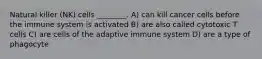 Natural killer (NK) cells ________. A) can kill cancer cells before the immune system is activated B) are also called cytotoxic T cells C) are cells of the adaptive immune system D) are a type of phagocyte