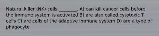 Natural killer (NK) cells ________. A) can kill cancer cells before the immune system is activated B) are also called cytotoxic T cells C) are cells of the adaptive immune system D) are a type of phagocyte