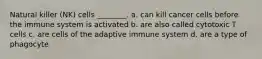 Natural killer (NK) cells ________. a. can kill cancer cells before the immune system is activated b. are also called cytotoxic T cells c. are cells of the adaptive immune system d. are a type of phagocyte