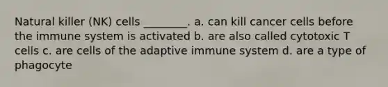 Natural killer (NK) cells ________. a. can kill cancer cells before the immune system is activated b. are also called cytotoxic T cells c. are cells of the adaptive immune system d. are a type of phagocyte