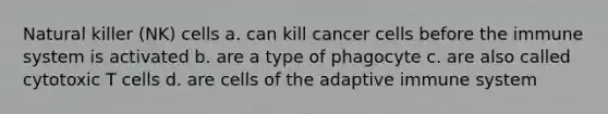 Natural killer (NK) cells a. can kill cancer cells before the immune system is activated b. are a type of phagocyte c. are also called cytotoxic T cells d. are cells of the adaptive immune system