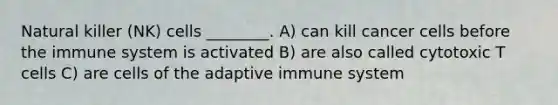 Natural killer (NK) cells ________. A) can kill cancer cells before the immune system is activated B) are also called cytotoxic T cells C) are cells of the adaptive immune system