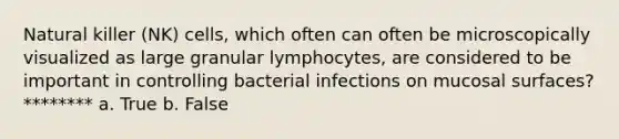 Natural killer (NK) cells, which often can often be microscopically visualized as large granular lymphocytes, are considered to be important in controlling bacterial infections on mucosal surfaces? ******** a. True b. False