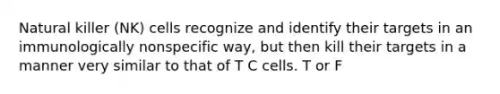 Natural killer (NK) cells recognize and identify their targets in an immunologically nonspecific way, but then kill their targets in a manner very similar to that of T C cells. T or F