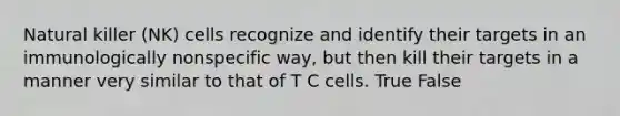 Natural killer (NK) cells recognize and identify their targets in an immunologically nonspecific way, but then kill their targets in a manner very similar to that of T C cells. True False