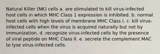 Natural Killer (NK) cells a. are stimulated to kill virus-infected host cells in which MHC Class 1 expression is inhibited. b. normal host cells with high levels of membrane MHC Class I. c. kill virus-infected cells when the virus is acquired naturally but not by immunization. d .recognize virus-infected cells by the presence of viral peptide on MHC Class II. e. secrete the complement MAC to lyse virus-infected cells.