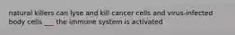 natural killers can lyse and kill cancer cells and virus-infected body cells ___ the immune system is activated