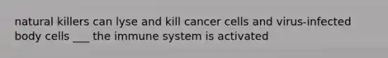 natural killers can lyse and kill cancer cells and virus-infected body cells ___ the immune system is activated