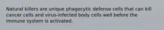 Natural killers are unique phagocytic defense cells that can kill cancer cells and virus-infected body cells well before the immune system is activated.