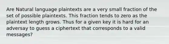 Are Natural language plaintexts are a very small fraction of the set of possible plaintexts. This fraction tends to zero as the plaintext length grows. Thus for a given key it is hard for an adversay to guess a ciphertext that corresponds to a valid messages?