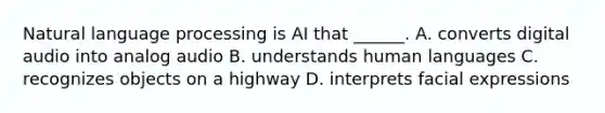 Natural language processing is AI that ______. A. converts digital audio into analog audio B. understands human languages C. recognizes objects on a highway D. interprets facial expressions