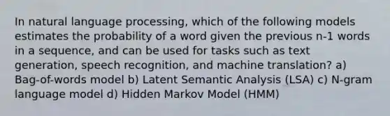 In natural language processing, which of the following models estimates the probability of a word given the previous n-1 words in a sequence, and can be used for tasks such as text generation, speech recognition, and machine translation? a) Bag-of-words model b) Latent Semantic Analysis (LSA) c) N-gram language model d) Hidden Markov Model (HMM)