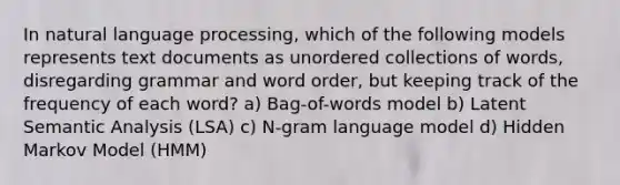 In natural language processing, which of the following models represents text documents as unordered collections of words, disregarding grammar and word order, but keeping track of the frequency of each word? a) Bag-of-words model b) Latent Semantic Analysis (LSA) c) N-gram language model d) Hidden Markov Model (HMM)