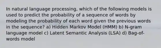 In natural language processing, which of the following models is used to predict the probability of a sequence of words by modeling the probability of each word given the previous words in the sequence? a) Hidden Markov Model (HMM) b) N-gram language model c) Latent Semantic Analysis (LSA) d) Bag-of-words model