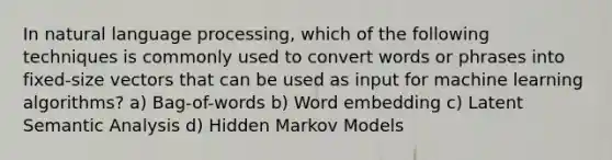 In natural language processing, which of the following techniques is commonly used to convert words or phrases into fixed-size vectors that can be used as input for machine learning algorithms? a) Bag-of-words b) Word embedding c) Latent Semantic Analysis d) Hidden Markov Models