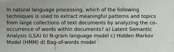 In natural language processing, which of the following techniques is used to extract meaningful patterns and topics from large collections of text documents by analyzing the co-occurrence of words within documents? a) Latent Semantic Analysis (LSA) b) N-gram language model c) Hidden Markov Model (HMM) d) Bag-of-words model