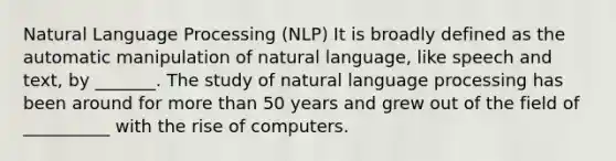 Natural Language Processing (NLP) It is broadly defined as the automatic manipulation of natural language, like speech and text, by _______. The study of natural language processing has been around for more than 50 years and grew out of the field of __________ with the rise of computers.