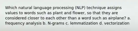 Which natural language processing (NLP) technique assigns values to words such as plant and flower, so that they are considered closer to each other than a word such as airplane? a. frequency analysis b. N-grams c. lemmatization d. vectorization